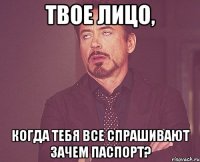 твое лицо, когда тебя все спрашивают зачем паспорт?