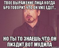 твое выражение лица когда бро говорит что он уже едет... но ты то знаешь,что он пиздит,вот мудила