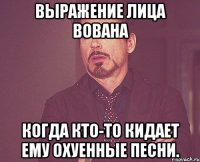 выражение лица вована когда кто-то кидает ему охуенные песни.