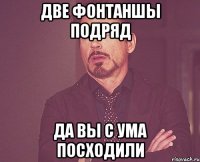 две фонтаншы подряд да вы с ума посходили