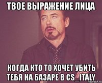 твое выражение лица когда кто то хочет убить тебя на базаре в cs_italy