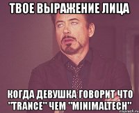 твое выражение лица когда девушка говорит что "trance" чем "minimaltech"