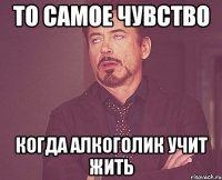 то самое чувство когда алкоголик учит жить