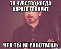 то чувство,когда караев говорит что ты не работаешь