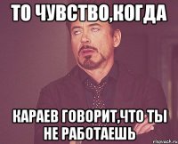 то чувство,когда караев говорит,что ты не работаешь