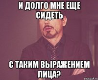 и долго мне еще сидеть с таким выражением лица?