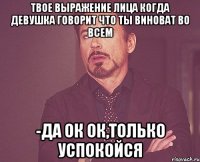 твое выражение лица когда девушка говорит что ты виноват во всем -да ок ок,только успокойся