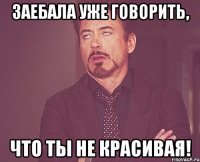 заебала уже говорить, что ты не красивая!