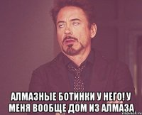  алмазные ботинки у него! у меня вообще дом из алмаза