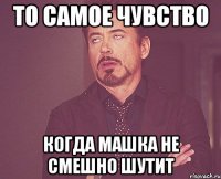 то самое чувство когда машка не смешно шутит