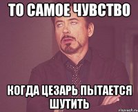 то самое чувство когда цезарь пытается шутить