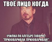 твоё лицо когда училка по алгебре говорит "приховаривай, приховаривай!"