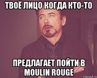 твоё лицо когда кто-то предлагает пойти в moulin rouge