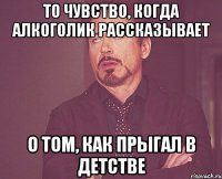 то чувство, когда алкоголик рассказывает о том, как прыгал в детстве