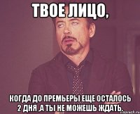 твое лицо, когда до премьеры еще осталось 2 дня ,а ты не можешь ждать.