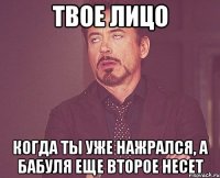 твое лицо когда ты уже нажрался, а бабуля еще второе несет