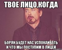 твое лицо,когда борян,будет нас успокаивать и что мы поступим в лицей