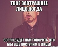 твое завтрашнее лицо,когда борян,будет нам говорить что мы ещё поступим в лицей