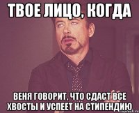 твое лицо, когда веня говорит, что сдаст все хвосты и успеет на стипендию