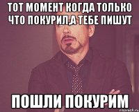 тот момент когда только что покурил,а тебе пишут пошли покурим