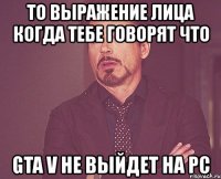 то выражение лица когда тебе говорят что gta v не выйдет на pc