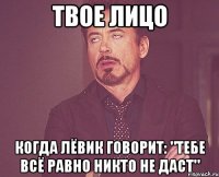 твое лицо когда лёвик говорит: "тебе всё равно никто не даст"