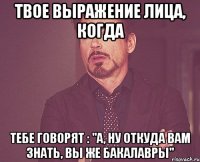 твое выражение лица, когда тебе говорят : "а, ну откуда вам знать, вы же бакалавры"