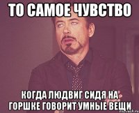 то самое чувство когда людвиг сидя на горшке говорит умные вещи