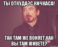 ты откуда?с кичкаса! так там же воняет,как вы там живете?