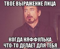 твоё выражение лица когда няффулька что-то делает для тебя