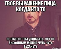 твое выражение лица, когда кто то пытается тебе доказать, что по выходным можно чуть чуть бухануть