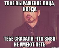 твое выражение лица, когда тебе сказали, что snsd не умеют петь