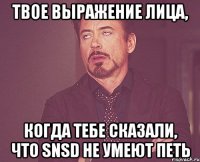 твое выражение лица, когда тебе сказали, что snsd не умеют петь