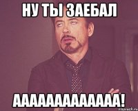 ну ты заебал ааааааааааааа!