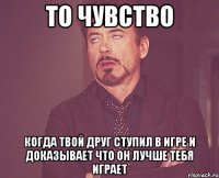 то чувство когда твой друг ступил в игре и доказывает что он лучше тебя играет