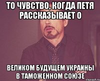 то чувство, когда петя рассказывает о великом будущем украины в таможенном союзе