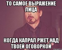 то самое выражение лица когда капрал ржет над твоей оговоркой