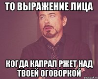 то выражение лица когда капрал ржет над твоей оговоркой