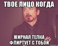 твое лицо когда жирная телка флиртует с тобой