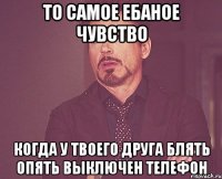 то самое ебаное чувство когда у твоего друга блять опять выключен телефон