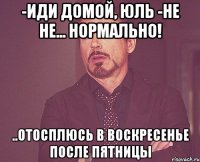 -иди домой, юль -не не... нормально! ..отосплюсь в воскресенье после пятницы