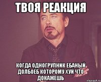 твоя реакция когда одногрупник ебаный долбоеб которому хуй что докажешь