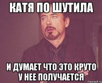 катя по шутила и думает что это круто у нее получается