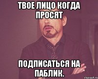 твое лицо когда просят подписаться на паблик.