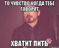 то чувство когда тебе говорят хватит пить