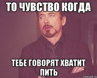 то чувство когда тебе говорят хватит пить