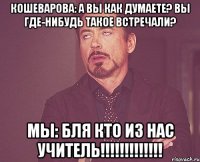 кошеварова: а вы как думаете? вы где-нибудь такое встречали? мы: бля кто из нас учитель!!!