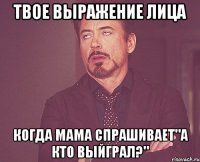 твое выражение лица когда мама спрашивает"а кто выйграл?"