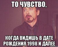 то чувство, когда видишь в дате рождения 1998 и далее