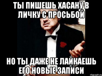 ты пишешь хасану в личку с просьбой но ты даже не лайкаешь его новые записи